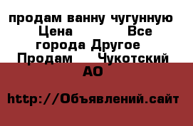  продам ванну чугунную › Цена ­ 7 000 - Все города Другое » Продам   . Чукотский АО